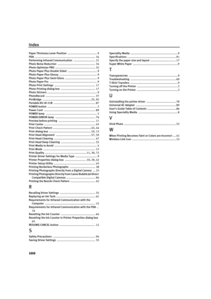 Page 104Index
100
Paper Thickness Lever Position ..................................... 9
PDA  ............................................................................ 16
Performing Infrared Communication  ........................... 21
Photo Noise Reduction  ............................................... 34
Photo Optimizer PRO  .................................................. 32
Photo Paper Plus Double Sided  ..................................... 9
Photo Paper Pl us Glossy...