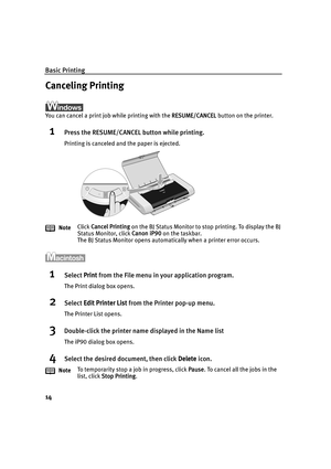 Page 18Basic Printing
14
Canceling Printing
You can cancel a print job while printing with the RESUME/CANCEL button on the printer.
1Press the RESUME/CANCEL button while printing.
Printing is canceled and the paper is ejected.
1Select Print from the File menu in  your application program.
The Print dialog box opens.
2Select Edit Printer List  from the Printer pop-up menu.
The Printer List opens.
3Double-click the printer name displayed in the Name list
The iP90 dialog box opens.
4Select the desired document,...