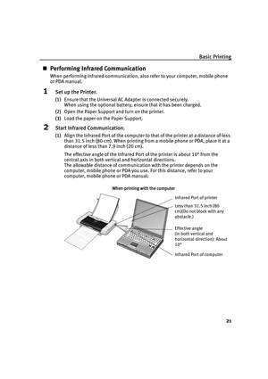 Page 25Basic Printing21
„Performing Infrared Communication
When performing infrared communication, al so refer to your computer, mobile phone 
or PDA manual.
1Set up the Printer.
(1) Ensure that the Universal AC Adapter is connected securely. 
When using the optional battery, ensure that it has been charged.
(2) Open the Paper Support and turn on the printer.
(3) Load the paper on the Paper Support.
2Start Infrared Communication.
(1)Align the Infrared Port of the computer to  that of the printer at a distance...