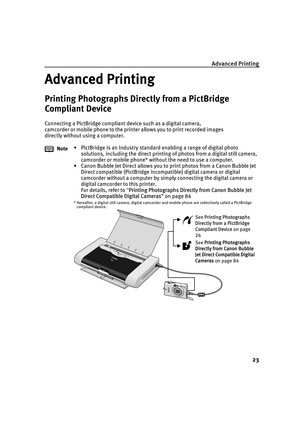 Page 27Advanced Printing23
Advanced Printing
Printing Photographs Directly from a PictBridge 
Compliant Device
Connecting a PictBridge compliant device such as a digital camera, 
camcorder or mobile phone to the printer allows you to print recorded images 
directly without using a computer.Note • PictBridge is an Industry standard enabling a range of digital photo 
solutions, including the direct printing  of photos from a digital still camera, 
camcorder or mobile phone* without the need to use a computer.
•...