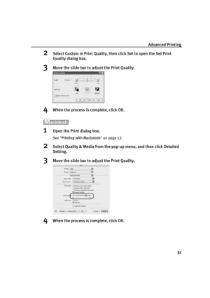 Page 35Advanced Printing31
2Select Custom in Print Quality, then click Set to open the Set Print 
Quality dialog box. 
3Move the slide bar to ad just the Print Quality.
4When the process is complete, click OK.
1Open the Print dialog box.
See Printing with Macintosh  on page 12.
2Select Quality & Media from the pop-up menu, and then click Detailed 
Setting.
3Move the slide bar to ad just the Print Quality.
4When the process is complete, click OK.
QSG_Advan.fm  Page 31  Monday, October 25, 2004  2:43 PM 