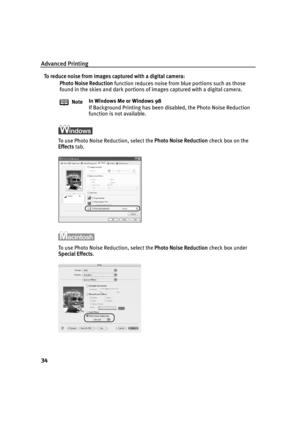 Page 38Advanced Printing
34
To reduce noise from images captured with a digital camera:Photo Noise Reduction  function reduces noise from blue portions such as those 
found in the skies and dark portions of  images captured with a digital camera.
To use Photo Noise Reduction, select the  Photo Noise Reduction check box on the 
Effects  tab.
To use Photo Noise Reduction, select the  Photo Noise Reduction check box under 
Special Effects .
Note
In Windows Me or Windows 98
If Background Printing has been disabled,...