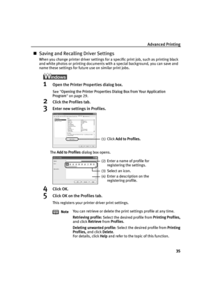 Page 39Advanced Printing35
„Saving and Recalling Driver Settings
When you change printer driver settings for a specific print job, such as printing black 
and white photos or printing documents with a special background, you can save and 
name these settings for future use on similar print jobs.
1Open the Printer Properties dialog box.
See  Opening the Printer Properties Dialog Box from Your Application 
Program  on page 29.
2Click the Profiles tab.
3Enter new settings in Profiles.
The  Add to Profiles  dialog...