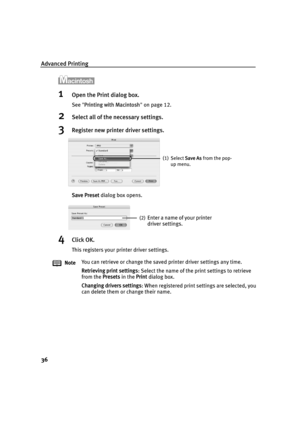 Page 40Advanced Printing
36
1Open the Print dialog box.
See Printing with Macintosh  on page 12.
2Select all of the necessary settings.
3Register new printer driver settings.
Save Preset  dialog box opens.
4Click OK.
This registers your printer driver settings.
Note You can retrieve or change the save
d printer driver settings any time.
Retrieving print settings : Select the name of the print settings to retrieve 
from the  Presets in the Print dialog box.
Changing drivers settings : When registered print...