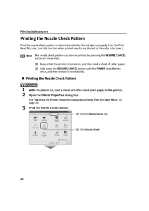 Page 46Printing Maintenance
42
Printing the Nozzle Check Pattern
Print the nozzle check pattern to determine whether the ink ejects properly from the Print 
Head Nozzles. Use this function when printed results are blurred or the color is incorrect.
(1) Ensure that the printer is turned on, and then load a sheet of Letter paper.
(2) Hold down the  RESUME/CANCEL  button until the POWER lamp flashes 
twice, and then release it immediately.
„ Printing the Nozzle Check Pattern
1With the printer on, load a sheet of...