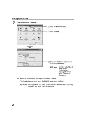 Page 52Printing Maintenance
48
3 Start Print Head Cleaning.
(4)When the confirmation message is displayed, click  OK.
Print Head cleaning starts when the POWER lamp starts blinking.
Important Do not perform any other operations until the Print Head cleaning 
finishes. This takes about 60 seconds.
(1)Click the Maintenance  tab.
(2)Click Cleaning .
(3)Select the Print Head to be cleaned, 
and then click  Execute.
Note
Click the  Initial Check 
Items  button. 
Confirmation 
message for Print 
Head Cleaning is...