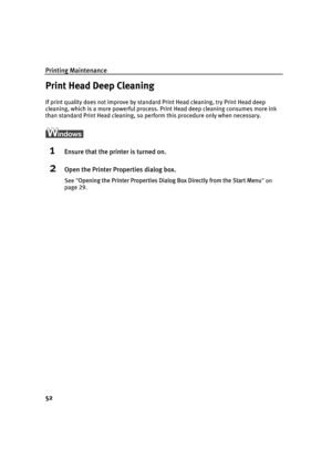 Page 56Printing Maintenance
52
Print Head Deep Cleaning
If print quality does not improve by standard Print Head cleaning, try Print Head deep 
cleaning, which is a more powerful process. Print Head deep cleaning consumes more ink 
than standard Print Head cleaning, so pe rform this procedure only when necessary.
1Ensure that the printer is turned on.
2Open the Printer Properties dialog box.
See Opening the Printer Properties Dialog  Box Directly from the Start Menu on 
page 29.
QSG_Print_Head_Deep_Cleaning.fm...