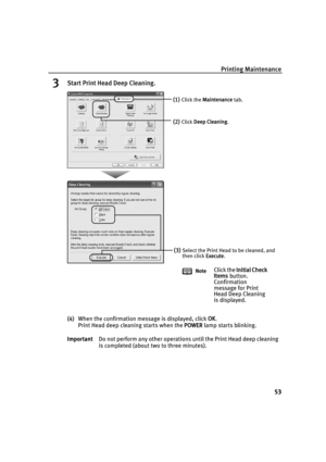 Page 57Printing Maintenance53
3Start Print Head Deep Cleaning.
(4)When the confirmation message is displayed, click  OK. 
Print Head deep cleaning starts when the  POWER lamp starts blinking. 
Important Do not perform any other operations until the Print Head deep cleaning 
is completed (about two to three minutes).
(1)Click the Maintenance  tab.
(2)Click Deep Cleaning .
(3)Select the Print Head to be cleaned, and 
then click Execute.
Note
Click the  Initial Check 
Items  button. 
Confirmation 
message for...