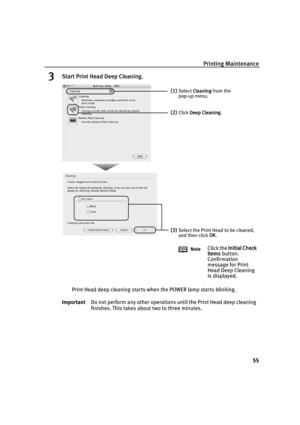 Page 59Printing Maintenance55
3Start Print Head Deep Cleaning.
Print Head deep cleaning starts when the POWER lamp starts blinking.
Important Do not perform any other operations until the Print Head deep cleaning 
finishes. This takes about two to three minutes.
(1)Select Cleaning  from the 
pop-up menu.
(2)Click  Deep Cleaning .
(3)Select the Print Head to be cleaned, 
and then click  OK.
Note
Click the  Initial Check 
Items  button. 
Confirmation 
message for Print 
Head Deep Cleaning 
is displayed....