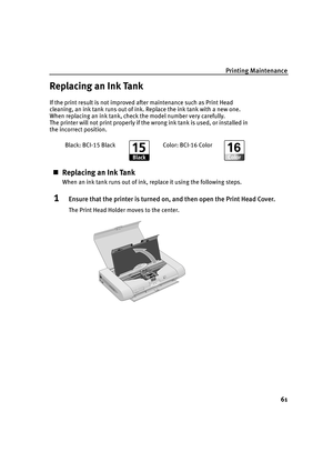 Page 65Printing Maintenance61
Replacing an Ink Tank
If the print result is not improved after maintenance such as Print Head 
cleaning, an ink tank runs out of ink.  Replace the ink tank with a new one. 
When replacing an ink tank, check the model number very carefully. 
The printer will not print properly if the wrong ink tank is used, or installed in 
the incorrect position.
„ Replacing an Ink Tank
When an ink tank runs out of ink, replace it using the following steps.
1Ensure that the printer is turned on,...