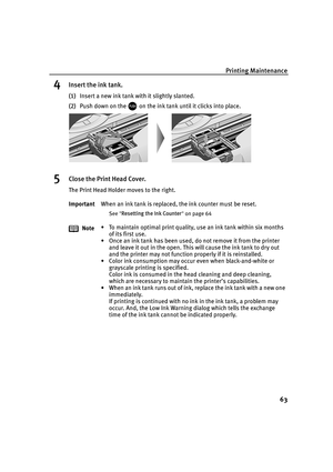 Page 67Printing Maintenance63
4Insert the ink tank.
(1)Insert a new ink tank with it slightly slanted.
(2) Push down on the   on the ink tank until it clicks into place.
5Close the Print Head Cover.
The Print Head Holder moves to the right.
Important When an ink tank is replaced, the ink counter must be reset.
See Resetting the Ink Counter  on page 64
Note • To maintain optimal print quality, use an ink tank within six months 
of its first use.
• Once an ink tank has been used, do not remove it from the printer...