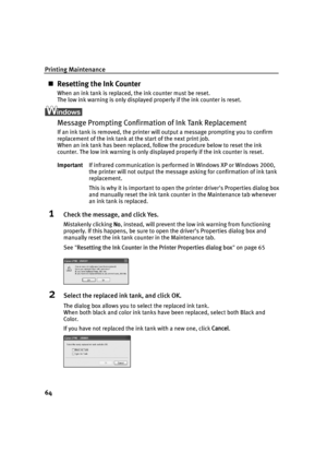 Page 68Printing Maintenance
64
„Resetting the Ink Counter
When an ink tank is replaced, the ink counter must be reset.
The low ink warning is only displayed properly if the ink counter is reset.
Message Prompting Confirmation of Ink Tank Replacement
If an ink tank is removed, the printer will output a message prompting you to confirm 
replacement of the ink tank at the start of the next print job.
When an ink tank has been replaced, follow the procedure below to reset the ink 
counter. The low ink warning is...