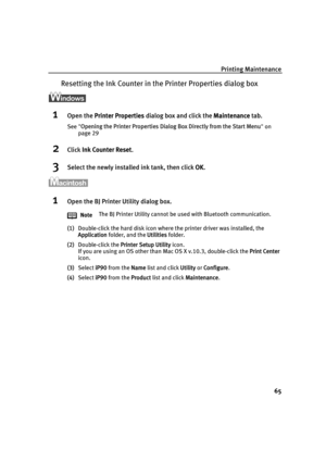 Page 69Printing Maintenance65
Resetting the Ink Coun ter in the Printer Properties dialog box
1Open the Printer Properties  dialog box and click the  Maintenance tab.
See Opening the Printer Properties Dialog  Box Directly from the Start Menu on 
page 29
2Click  Ink Counter Reset .
3Select the newly installed ink tank, then click  OK. 
1Open the BJ Printer Utility dialog box.
(1) Double-click the hard disk icon where the printer driver was installed, the 
Application  folder, and the  Utilities folder.
(2)...