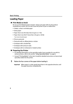 Page 8Basic Printing
4
Loading Paper
„Print Media to Avoid
Do not use the following types of paper. Using such paper will not only produce 
unsatisfactory results, but can also cause the printer to jam or malfunction.
• Folded, curled or wrinkled paper
•Damp paper
• Paper that is too thin (less than 64 gsm or 17 lb)
• Paper that is too thick* (more than 105 gsm or 28 lb)
*non-Canon branded paper
• Picture postcards
• Postcards with an affixed photo or sticker 
• Envelopes with a double flap
• Envelopes with...