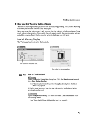 Page 71Printing Maintenance67
„How Low Ink Warning Setting Works
The low ink warning notifies you of low ink levels during printing. The Low Ink Warning 
has been preset to be automatically displayed.
When you reset the ink counter, it will assume that the ink tank is full regardless of how 
much ink actually remains. The reset is the only way to match the counter value with an 
actual ink volume. Reset the ink counter when installing a new ink tank.
Low Ink Warning Display
The ! shows a low ink level in the...