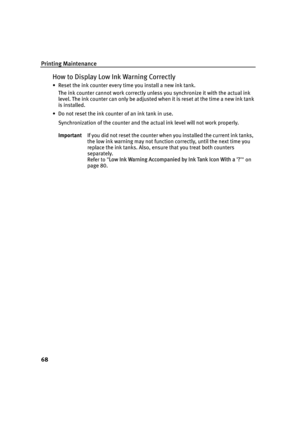 Page 72Printing Maintenance
68
How to Display Low Ink Warning Correctly
• Reset the ink counter every time you install a new ink tank.The ink counter cannot work correctly unless you synchronize it with the actual ink 
level. The ink counter can only be adjusted when it is reset at the time a new ink tank 
is installed.
• Do not reset the ink counter of an ink tank in use.
Synchronization of the counter and the actual ink level will not work properly.
Important If you did not reset the counter when you...