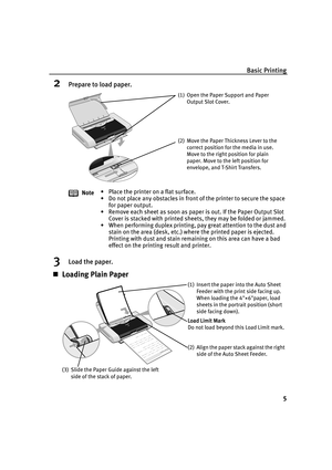 Page 9Basic Printing5
2Prepare to load paper.
3Load the paper.
„Loading Plain Paper
Note • Place the printer on a flat surface.
• Do not place any obstacles in front of the printer to secure the space 
for paper output. 
• Remove each sheet as soon as paper is out. If the Paper Output Slot  Cover is stacked with printed sheets, they may be folded or jammed.
• When performing duplex printing, pay great attention to the dust and  stain on the area (desk, etc.) where the printed paper is ejected. 
Printing with...