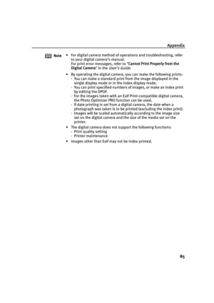 Page 89Appendix85
Note • For digital camera method of operations and troubleshooting, refer 
to your digital camera’s manual.
For print error messages, refer to  Cannot Print Properly from the 
Digital Camera  in the 
User’s Guide.
• By operating the digital camera, you can make the following prints: - You can make a standard print from the image displayed in the single display mode or in the index display mode.
- You can print specified numbers of images, or make an index print  by editing the DPOF.
- For the...