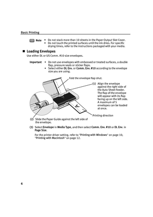 Page 10Basic Printing
6
„Loading Envelopes
Use either DL or US Comm. #10 size envelopes.
(3) Select  Envelope  in Media Type , and then select  Comm. Env. #10 or DL Env . in 
Page Size .
For the printer driver setting, refer to  Printing with Windows  on page 10, 
 Printing with Macintosh  on page 12.
Note
• Do not stack more than 10 sheets in the Paper Output Slot Cover.
• Do not touch the printed surfaces until the ink dries. For specific 
drying times, refer to the instructions packaged with your media....