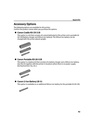 Page 91Appendix87
Accessory Options
The following options are available for this printer.
Confirm the product names when you purchase the options.
„Canon Cradle Kit CK-51B
This option is a kit that consists of a stand dedicated to this printer and a portable kit 
LK-51B (battery charger and lithium-ion battery). The lithium-ion battery can be 
charged with the printer placed upright.
„Canon Portable Kit LK-51B
This option is a battery kit that consists of a battery charger and a lithium-ion battery. 
Use this...