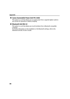 Page 92Appendix
88
„Canon Automobile Power Unit PU-100U
This option is a unit that allows you to su pply power from a cigarette lighter outlet to 
your printer for operation or battery charging.
„ Bluetooth Unit BU-10
This option is a unit that allows you to print wireless from a Bluetooth compatible 
computer.
For further information on the installation or the Bluetooth settings, refer to the 
Bluetooth Unit BU -10 User’s Guide.
QSG_Spec.fm  Page 88  Monday, October 25, 2004  2:48 PM 