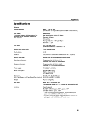 Page 95Appendix91
Specifications
Printer
Printing resolution: 4800* x 1200 dpi. max. (*Ink droplets can be placed in a pitch of 1/4800 inch at minimum.)
Print speed *
*Print speed may vary with the content of the 
document and the processing speed of the 
host computer. Black printing 
Max Speed (Custom Setting 5): 16 ppm
Standard: 12.7 ppm
Color printing 
Max Speed (Custom Setting 5): 12 ppm
Standard: 7.2 ppm
Print width: 203.2 mm max. (8.0 in) (for Borderless Printing: 215.9 mm/8.5 in)
Resident print control...