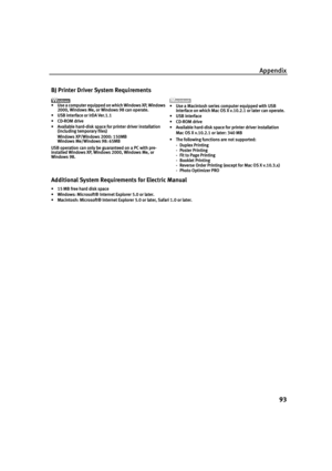 Page 97Appendix93
BJ Printer Driver System Requirements
• Use a computer equipped on which Windows XP, Windows 2000, Windows Me, or Windows 98 can operate.
• USB interface or IrDA Ver.1.1
•CD-ROM drive
• Available hard-disk space for printer driver installation (including temporary files)
Windows XP/Windows 2000: 150MB
Windows Me/Windows 98: 65MB
USB operation can only be guaranteed on a PC with pre-
installed Windows XP, Windows 2000, Windows Me, or 
Windows 98. • Use a Macintosh series computer equipped with...