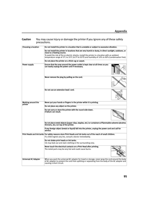 Page 99Appendix95
Caution You may cause injury or damage the printer if you ignore any of these safety 
precautions.
Choosing a location Do not install the printer in a location that is unstable or subject to excessive vibration.
Do not install the printer in locations that are very humid or dusty, in direct sunlight, outdoors, or 
close to a heating source.
To avoid the risk of fire or electric shocks, install the printer in a location with an ambient 
temperature range of 5°C to 35°C (41°F to 95°F) and...