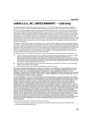 Page 101Appendix
97
CANON U.S.A., INC. LIMITED WARRANTY  --- (USA Only)
The limited warranty set forth below is given by Canon U.S.A., Inc. (“Canon USA”) with respect to the new or refurbished 
Canon-brand  product (“Product”) packaged with this limited warranty, when purchased and used in the United States only.  
The Product is warranted against defects in materials and workmanship under normal use and service (a) for a period of one 
(1) year from the date of original purchase when delivered to you in new...