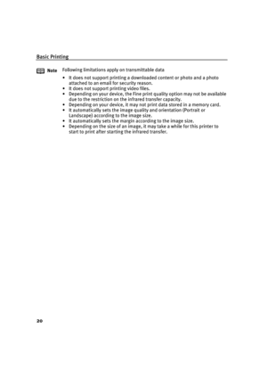 Page 24Basic Printing
20
NoteFollowing limitations apply on transmittable data
• It does not support printing a downloaded content or photo and a photo 
attached to an email for security reason.
• It does not support printing video files.
• Depending on your device, the Fine print quality option may not be available 
due to the restriction on the infrared transfer capacity.
• Depending on your device, it may not print data stored in a memory card.
• It automatically sets the image quality and orientation...