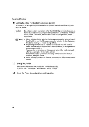 Page 28Advanced Printing
24
Connecting to a PictBridge Compliant Device
To connect a PictBridge compliant device to this printer, use the USB cable supplied 
with the device.
1Set up the printer
Ensure that the Universal AC Adapter is connected securely.
If you do use a battery pack, ensure that it is fully charged.
2Open the Paper Support and turn on the printer.
CautionDo not connect any equipment other than PictBridge compliant devices or 
Canon Bubble Jet Direct Compatible Digital Camera to the Direct...