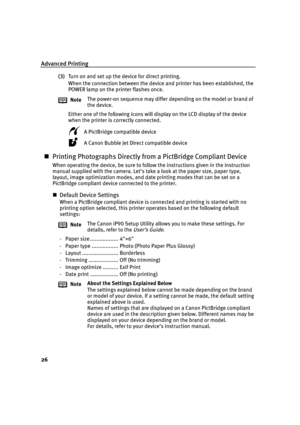 Page 30Advanced Printing
26
(3)Turn on and set up the device for direct printing.
When the connection between the device and printer has been established, the 
POWER lamp on the printer flashes once.
Either one of the following icons will display on the LCD display of the device 
when the printer is correctly connected. 
A PictBridge compatible device
A Canon Bubble Jet Direct compatible device
Printing Photographs Directly from a PictBridge Compliant Device
When operating the device, be sure to follow the...