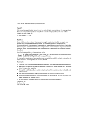 Page 4Canon PIXMA iP90 Photo Printer Quick Start Guide
Copyright
CopyrightCopyright Copyright
This manual is copyrighted by Canon U.S.A., Inc. with all rights reserved. Under the copyright laws, 
this manual may not be reproduced in any form, in whole or in part, without the prior written 
consent of Canon U.S.A., Inc.
© 2005 Canon U.S.A., Inc. 
Disclaimer
DisclaimerDisclaimer Disclaimer
Canon U.S.A., Inc. has reviewed this manual thoroughly in order that it will be an easy-to-use 
guide to your Canon PIXMA...