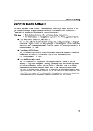 Page 41Advanced Printing
37
Using the Bundle Software
The Setup Software & User’s Guide CD-ROM includes photo applications designed to edit 
the photographs taken by a digital camera and print them as photo-lab quality prints. 
Please use the application(s) suitable for your print purposes.
Easy-PhotoPrint (Windows/Macintosh)
You can make a Borderless Print easily and quickly, just by selecting a photograph 
taken with a digital camera and the paper type on which to print. Also it has tools to 
correct red eye...