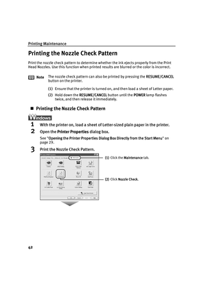 Page 46Printing Maintenance
42
Printing the Nozzle Check Pattern
Print the nozzle check pattern to determine whether the ink ejects properly from the Print 
Head Nozzles. Use this function when printed results are blurred or the color is incorrect.
(1)Ensure that the printer is turned on, and then load a sheet of Letter paper.
(2)Hold down the RESUME/CANCEL
RESUME/CANCELRESUME/CANCEL RESUME/CANCEL button until the POWER
POWERPOWER POWER lamp flashes 
twice, and then release it immediately.
Printing the Nozzle...