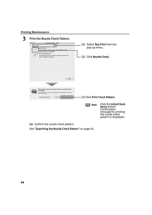 Page 48Printing Maintenance
44
3Print the Nozzle Check Pattern.
(4)Confirm the nozzle check pattern.
See Examining the Nozzle Check Pattern
Examining the Nozzle Check PatternExamining the Nozzle Check Pattern Examining the Nozzle Check Pattern on page 45.
(1)Select Test Print
Te s t  P r i n tTe s t  P r i n t Test Print from the 
pop-up menu. 
(2)Click Nozzle Check
Nozzle CheckNozzle Check Nozzle Check.
(3) Click Print Check Pattern
Print Check PatternPrint Check Pattern Print Check Pattern.
NoteClick the...