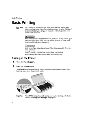 Page 6Basic Printing
2
Basic Printing
Basic PrintingBasic Printing Basic Printing
Turning on the Printer
1Open the Paper Support.
2Press the POWER button.
The POWER
POWERPOWER POWER lamp flashes while the printer warms up and changes to steady (non-
flashing) green when the printer is ready.NoteThis 
Quick Start Guide describes some of the features of your iP90 
printer and how to use them. For more information, view the iP90 
Users 
Guide
 installed on your computer, or use the online help within your...