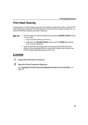 Page 51Printing Maintenance
47
Print Head Cleaning
If missing lines or white stripes are found in the printed nozzle check pattern, perform Print 
Head cleaning to unclog the Print Head Nozzles. Cleaning the Print Head consumes ink, so 
perform Print Head cleaning only when necessary.
1Ensure that the printer is turned on.
2Open the Printer Properties dialog box.
See Opening the Printer Properties Dialog Box Directly from the Start Menu
Opening the Printer Properties Dialog Box Directly from the Start...