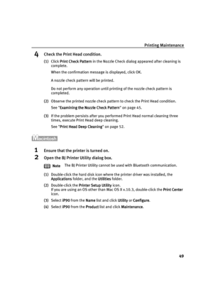 Page 53Printing Maintenance
49
4Check the Print Head condition.
(1)Click Print Check Pattern
Print Check PatternPrint Check Pattern Print Check Pattern in the Nozzle Check dialog appeared after cleaning is 
complete.
When the confirmation message is displayed, click OK.
A nozzle check pattern will be printed.
Do not perform any operation until printing of the nozzle check pattern is 
completed.
(2)Observe the printed nozzle check pattern to check the Print Head condition.
See Examining the Nozzle Check Pattern...