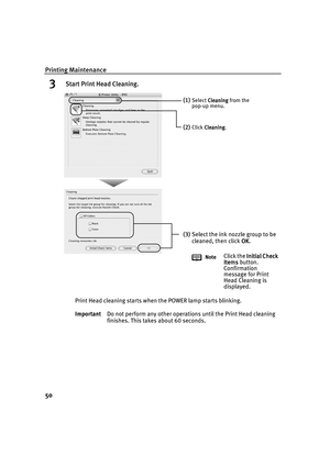 Page 54Printing Maintenance
50
3 Start Print Head Cleaning.
Print Head cleaning starts when the POWER lamp starts blinking.
ImportantDo not perform any other operations until the Print Head cleaning 
finishes. This takes about 60 seconds.
(1)Select Cleaning
CleaningCleaning Cleaning from the 
pop-up menu.
(2)Click Cleaning
CleaningCleaning Cleaning.
(3)Select the ink nozzle group to be 
cleaned, then click OK
OKOK OK.
NoteClick the Initial Check 
Initial Check Initial Check  Initial Check 
Items
ItemsItems...