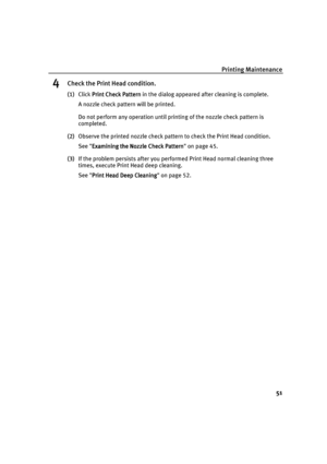 Page 55Printing Maintenance
51
4Check the Print Head condition.
(1)Click Print Check Pattern
Print Check PatternPrint Check Pattern Print Check Pattern in the dialog appeared after cleaning is complete.
A nozzle check pattern will be printed.
Do not perform any operation until printing of the nozzle check pattern is 
completed.
(2)Observe the printed nozzle check pattern to check the Print Head condition.
See Examining the Nozzle Check Pattern
Examining the Nozzle Check PatternExamining the Nozzle Check Pattern...