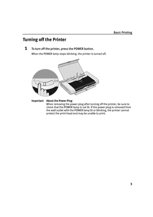 Page 7Basic Printing
3
Turning off the Printer
1To turn off the printer, press the POWER button.
When the POWER lamp stops blinking, the printer is turned off.
Important About the Power Plug
When removing the power plug after turning off the printer, be sure to 
check that the POWER lamp is not lit. If the power plug is removed from 
the wall outlet with the POWER lamp lit or blinking, the printer cannot 
protect the print head and may be unable to print. 
iP90_QSG_US.book  Page 3  Thursday, December 7, 2006...