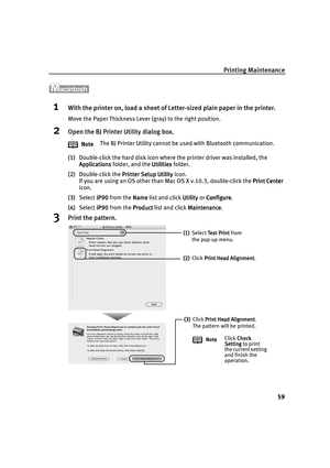 Page 63Printing Maintenance
59
1With the printer on, load a sheet of Letter-sized plain paper in the printer.
Move the Paper Thickness Lever (gray) to the right position.
2Open the BJ Printer Utility dialog box.
(1)Double-click the hard disk icon where the printer driver was installed, the 
Applications
ApplicationsApplications Applications folder, and the Utilities
UtilitiesUtilities Utilities folder.
(2)Double-click the Printer Setup Utility
Printer Setup UtilityPrinter Setup Utility Printer Setup Utility...