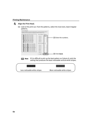 Page 64Printing Maintenance
60
4Align the Print Head.
(1)Look at the print out. From the patterns, select the most even, least irregular 
patterns.
NoteIf it is difficult to pick up the best pattern on Column H, pick the 
setting that produces the least noticeable vertical white stripes.
(2)Enter the numbers.
(3)Click Send
SendSend Send.
Less noticeable white stripes More noticeable white stripes
iP90_QSG_US.book  Page 60  Thursday, December 7, 2006  11:03 AM 