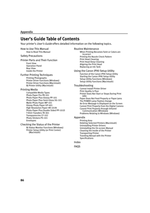 Page 90Appendix
86
User’s Guide Table of Contents
Yo u r  p r i n t e r ’ s  User’s Guide offers detailed information on the following topics.
How to Use This Manual
How to Read This Manual
Safety Precautions
Printer Parts and Their Function
Front View
Operation Panel
Rear View
Inside the Printer
Further Printing Techniques
Printing Photographs
Printer Driver Functions (Windows)
Printer Driver Functions (Macintosh)
BJ Printer Utility (Macintosh)
Printing Media
Compatible Media Types
Photo Paper Pro PR-101
Photo...