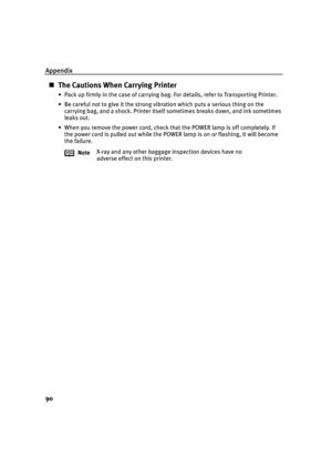 Page 94Appendix
90
The Cautions When Carrying Printer
• Pack up firmly in the case of carrying bag. For details, refer to Transporting Printer.
• Be careful not to give it the strong vibration which puts a serious thing on the 
carrying bag, and a shock. Printer itself sometimes breaks down, and ink sometimes 
leaks out.
• When you remove the power cord, check that the POWER lamp is off completely. If 
the power cord is pulled out while the POWER lamp is on or flashing, it will become 
the failure.
NoteX-ray...