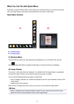 Page 16WhatYouCanDowithQuickMenuQuickMenuconsistsofShortcutMenu,whichallowsyoutostartthefunctionsyouwanttousewithone
click,andImageDisplay,whichplaysrecommendeditemsandothersinslideshows.
QuickMenuScreens
(1)ShortcutMenu
(2)ImageDisplay
(1)ShortcutMenu
Themenuthatyoumainlyuse.Addfrequentlyusedapplications,etc.tostartthemwithoneclick.
Click
(OpenMainMenu)todisplaytheMainMenuinwhichallfunctionsaredisplayed.
(2)ImageDisplay...