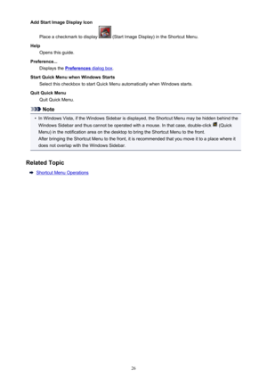 Page 26AddStartImageDisplayIconPlaceacheckmarktodisplay
(StartImageDisplay)intheShortcutMenu.
Help Opensthisguide.
Preference... Displaysthe
Preferencesdialogbox .
StartQuickMenuwhenWindowsStarts SelectthischeckboxtostartQuickMenuautomaticallywhenWindowsstarts.
QuitQuickMenu QuitQuickMenu.
Note
