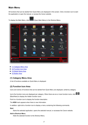 Page 27MainMenuAllfunctionsthatcanbestartedfromQuickMenuaredisplayedinthisscreen.Clickafunctionicontostart
theapplicationoropenthemanual,oraccesstheCanonwebsite.
TodisplaytheMainMenu,click
(OpenMainMenu)intheShortcutMenu.
(1)CategoryMenuArea
(2)FunctionIconArea
(3)ModelNameArea
(4)ButtonArea
(1)CategoryMenuArea AlistoffunctionsavailableonQuickMenuisdisplayed.
(2)FunctionIconArea...