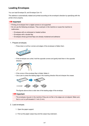 Page 107Loading EnvelopesYou can load Envelope DL and Envelope Com 10.
The address is automatically rotated and printed according to the envelope's direction by specifying with the printer driver properly.
Important
•
Printing of envelopes from a digital camera is not supported.
•
Do not use the following envelopes. They could jam in the machine or cause the machine to malfunction.
•
Envelopes with an embossed or treated surface
•
Envelopes with a double flap
•
Envelopes whose gummed flaps are already...